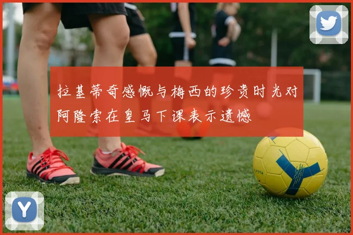 拉基蒂奇感慨与梅西的珍贵时光对阿隆索在皇马下课表示遗憾