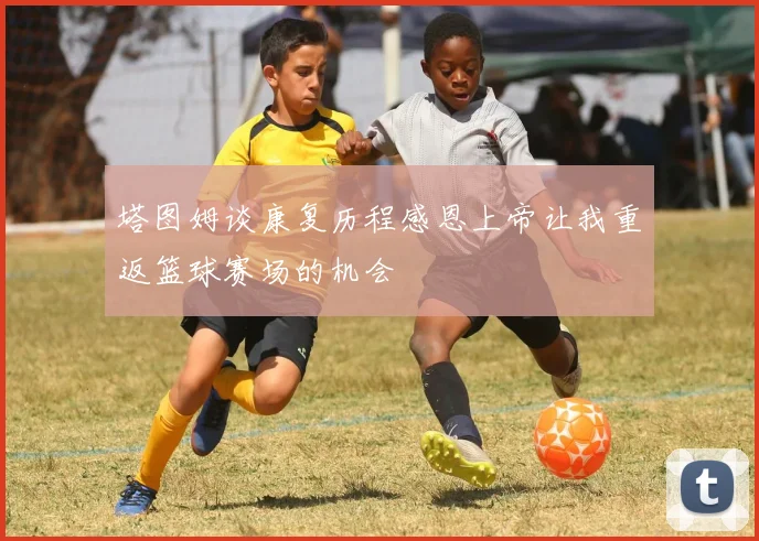 塔图姆谈康复历程感恩上帝让我重返篮球赛场的机会