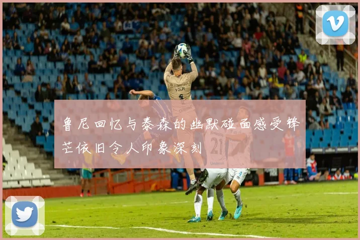 鲁尼回忆与泰森的幽默碰面感受锋芒依旧令人印象深刻