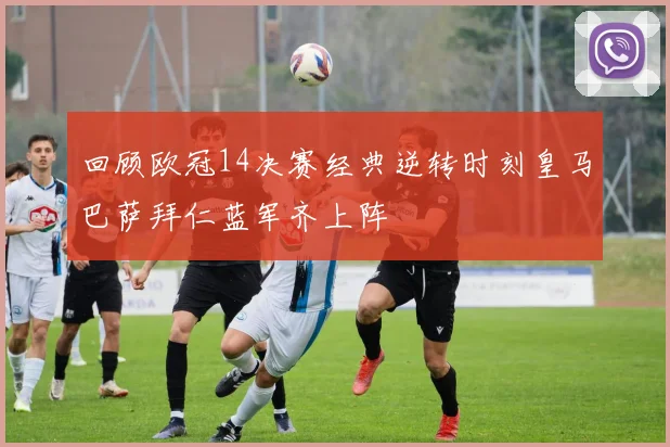 回顾欧冠14决赛经典逆转时刻皇马巴萨拜仁蓝军齐上阵