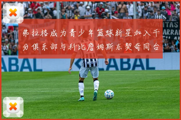 弗拉格成为青少年篮球新星加入千分俱乐部与科比詹姆斯东契奇同台竞技