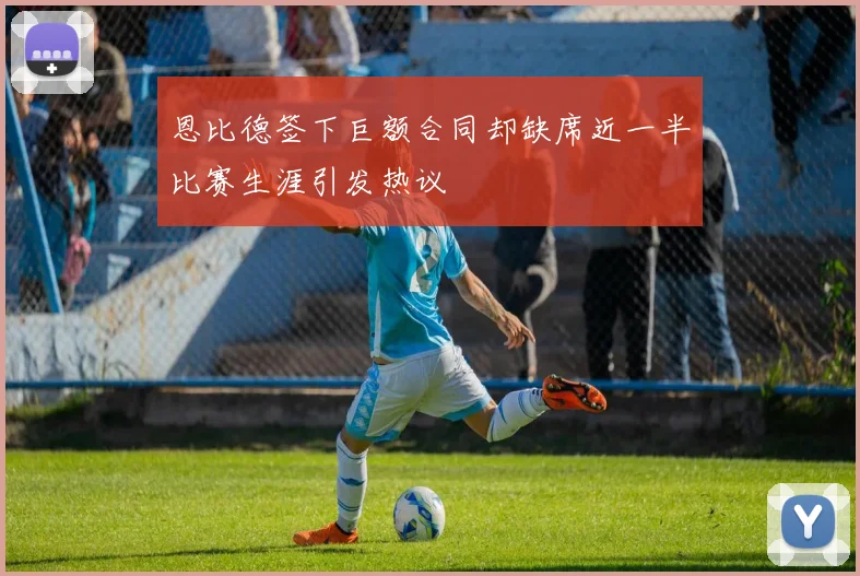 恩比德签下巨额合同却缺席近一半比赛生涯引发热议