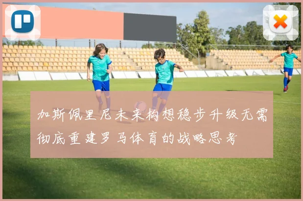 加斯佩里尼未来构想稳步升级无需彻底重建罗马体育的战略思考