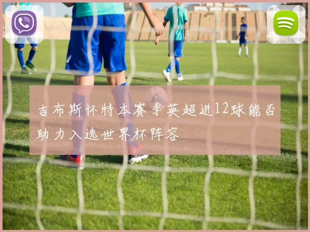 吉布斯怀特本赛季英超进12球能否助力入选世界杯阵容