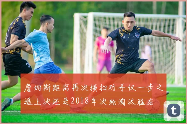 詹姆斯距离再次横扫对手仅一步之遥上次还是2018年次轮淘汰猛龙