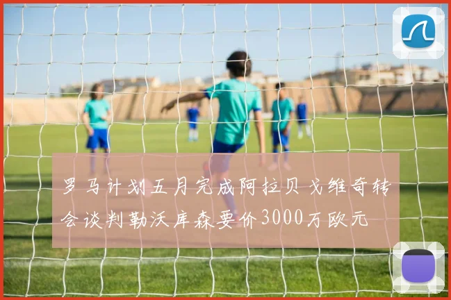 罗马计划五月完成阿拉贝戈维奇转会谈判勒沃库森要价3000万欧元